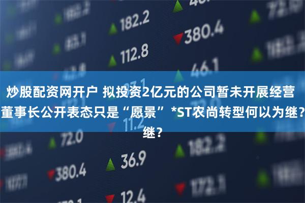 炒股配资网开户 拟投资2亿元的公司暂未开展经营 董事长公开表态只是“愿景” *ST农尚转型何以为继？