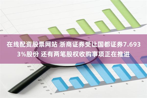 在线配资股票网站 浙商证券受让国都证券7.6933%股份 还有两笔股权收购事项正在推进
