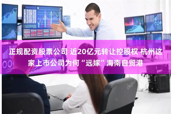 正规配资股票公司 近20亿元转让控股权 杭州这家上市公司为何“远嫁”海南自贸港