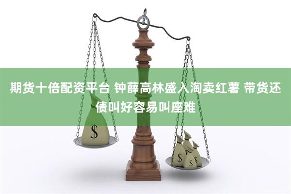 期货十倍配资平台 钟薛高林盛入淘卖红薯 带货还债叫好容易叫座难