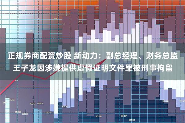 正规券商配资炒股 新动力：副总经理、财务总监王子龙因涉嫌提供虚假证明文件罪被刑事拘留