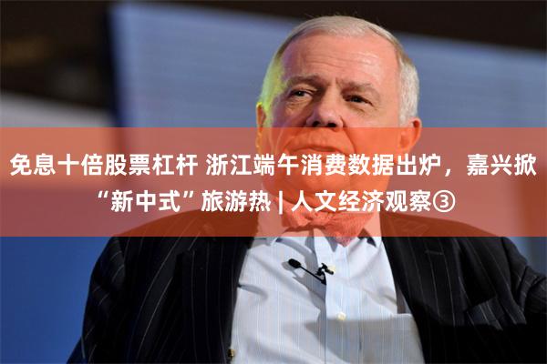 免息十倍股票杠杆 浙江端午消费数据出炉，嘉兴掀“新中式”旅游热 | 人文经济观察③