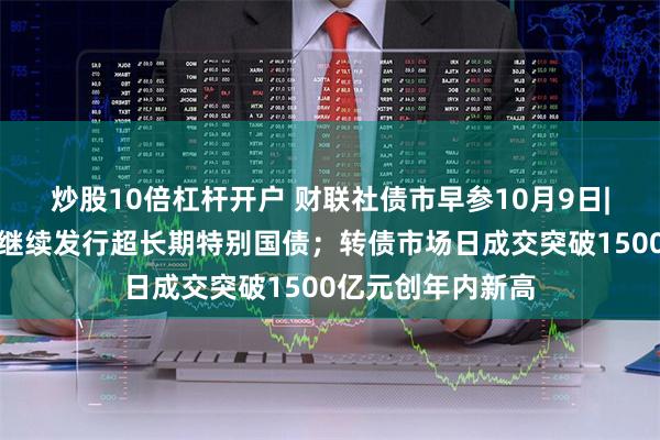 炒股10倍杠杆开户 财联社债市早参10月9日|发改委表示明年继续发行超长期特别国债；转债市场日成交突破1500亿元创年内新高